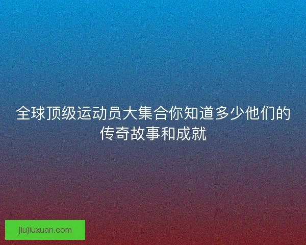 全球顶级运动员大集合你知道多少他们的传奇故事和成就