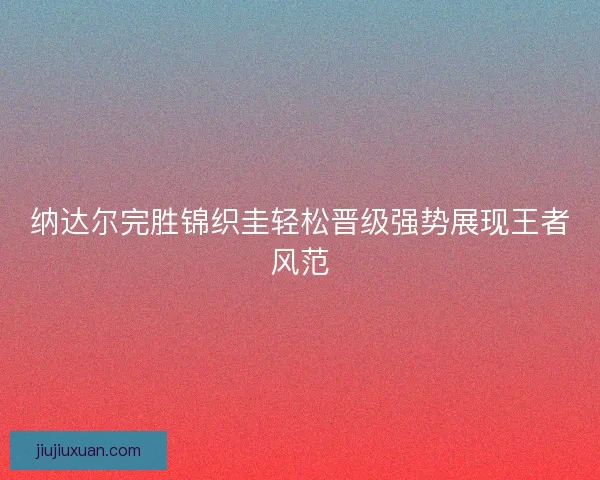 纳达尔完胜锦织圭轻松晋级强势展现王者风范