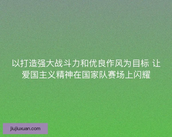 以打造强大战斗力和优良作风为目标 让爱国主义精神在国家队赛场上闪耀