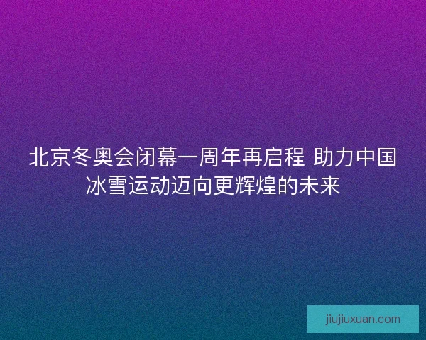 北京冬奥会闭幕一周年再启程 助力中国冰雪运动迈向更辉煌的未来