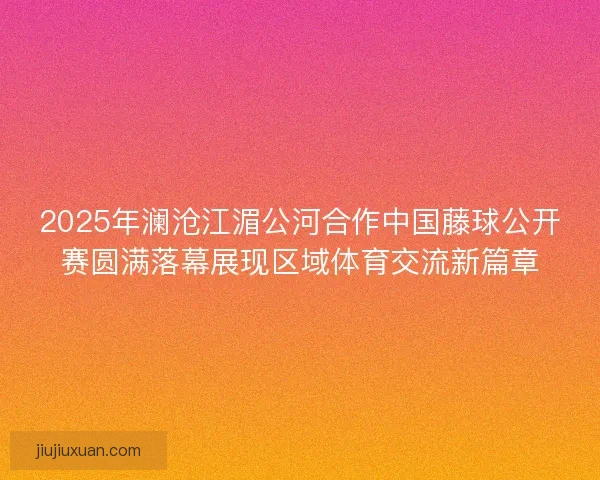 2025年澜沧江湄公河合作中国藤球公开赛圆满落幕展现区域体育交流新篇章