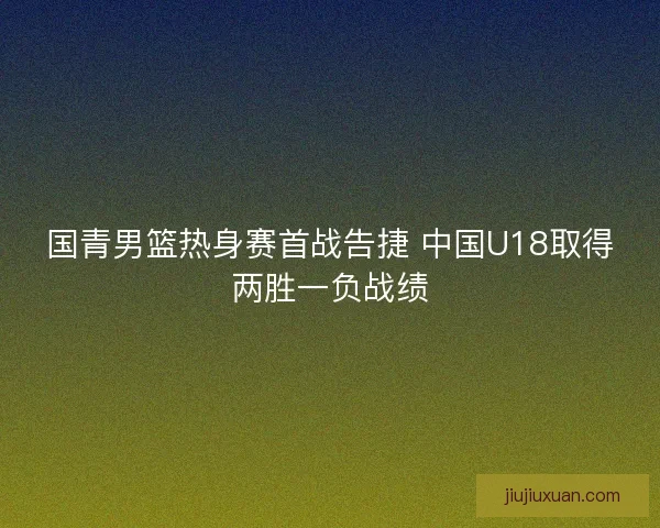 国青男篮热身赛首战告捷 中国U18取得两胜一负战绩