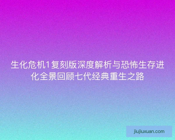 生化危机1复刻版深度解析与恐怖生存进化全景回顾七代经典重生之路