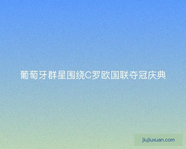 葡萄牙群星围绕C罗欧国联夺冠庆典