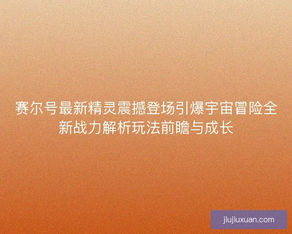 赛尔号最新精灵震撼登场引爆宇宙冒险全新战力解析玩法前瞻与成长