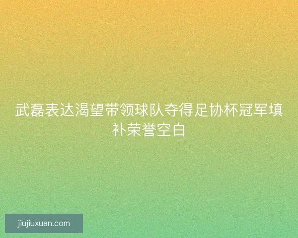 武磊表达渴望带领球队夺得足协杯冠军填补荣誉空白