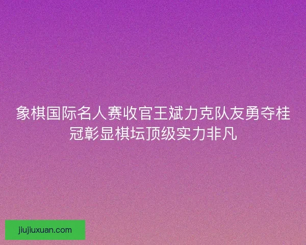 象棋国际名人赛收官王斌力克队友勇夺桂冠彰显棋坛顶级实力非凡