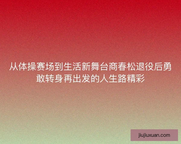 从体操赛场到生活新舞台商春松退役后勇敢转身再出发的人生路精彩