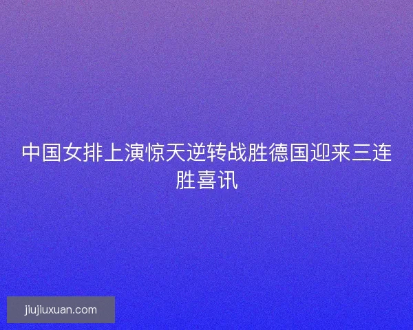 中国女排上演惊天逆转战胜德国迎来三连胜喜讯