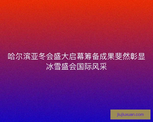 哈尔滨亚冬会盛大启幕筹备成果斐然彰显冰雪盛会国际风采