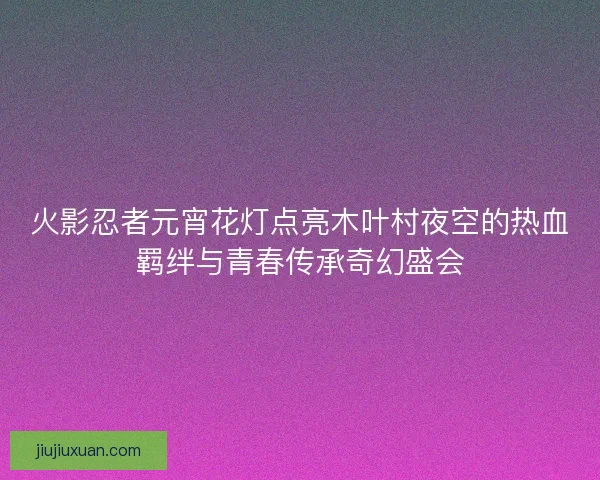 火影忍者元宵花灯点亮木叶村夜空的热血羁绊与青春传承奇幻盛会