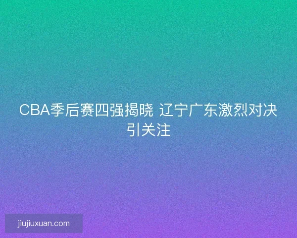 CBA季后赛四强揭晓 辽宁广东激烈对决引关注