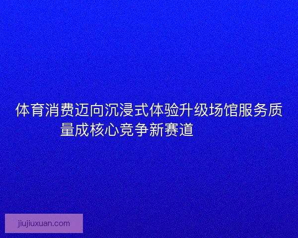 体育消费迈向沉浸式体验升级场馆服务质量成核心竞争新赛道🏟️✨