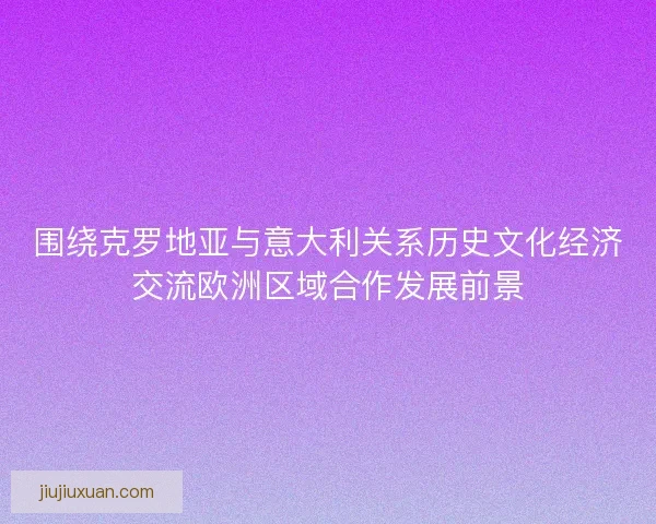 围绕克罗地亚与意大利关系历史文化经济交流欧洲区域合作发展前景